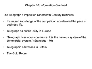 Chapter 10: Information Overload
The Telegraph’s Impact on Nineteenth Century Business
• Increased knowledge of the competition accelerated the pace of
business life.
• Telegraph as public utility in Europe
• “Telegraph lives upon commerce. It is the nervous system of the
commercial system.” (Standage 170)
• Telegraphic addresses in Britain
• The Gold Room

 