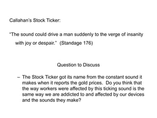 Callahan’s Stock Ticker:
“The sound could drive a man suddenly to the verge of insanity
with joy or despair.” (Standage 176)

Question to Discuss
– The Stock Ticker got its name from the constant sound it
makes when it reports the gold prices. Do you think that
the way workers were affected by this ticking sound is the
same way we are addicted to and affected by our devices
and the sounds they make?

 