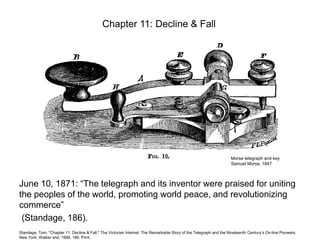 Chapter 11: Decline & Fall

Morse telegraph and key
Samuel Morse, 1847

June 10, 1871: “The telegraph and its inventor were praised for uniting
the peoples of the world, promoting world peace, and revolutionizing
commerce”
(Standage, 186).
Standage, Tom. "Chapter 11: Decline & Fall." The Victorian Internet: The Remarkable Story of the Telegraph and the Nineteenth Centuryʼs On-line Pioneers.
New York: Walker and, 1998. 186. Print.

 