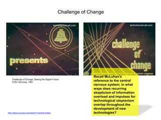 Challenge of Change

Challenge of Change, Seeing the Digital Future
AT&T Archives, 1961

http://www.youtube.com/watch?v=avHo0-qU8xo

Recall McLuhan’s
reference to the central
nervous system; in what
ways does recurring
skepticism of information
overload and impulses for
technological utopianism
overlap throughout the
development of new
technologies?

 