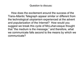 Question to discuss:

How does the excitement around the success of the
Trans-Atlantic Telegraph appear similar or different from
the technological utopianism experienced at the advent
and popularization of the Internet? How would you
suggest we break this cycle of McLuhan-esque thought
that “the medium is the message,” and therefore, what
we communicate falls second to the means by which we
communicate?

 
