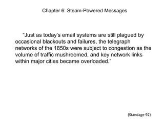Chapter 6: Steam-Powered Messages

“Just as today’s email systems are still plagued by
occasional blackouts and failures, the telegraph
networks of the 1850s were subject to congestion as the
volume of traffic mushroomed, and key network links
within major cities became overloaded.”

(Standage 92)

 