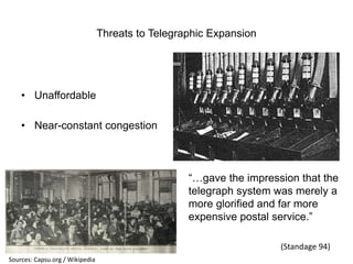Threats to Telegraphic Expansion

• Unaffordable
• Near-constant congestion

“…gave the impression that the
telegraph system was merely a
more glorified and far more
expensive postal service.”
(Standage 94)
Sources: Capsu.org / Wikipedia

 