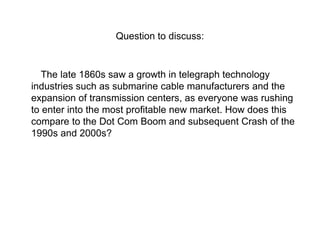 Question to discuss:

The late 1860s saw a growth in telegraph technology
industries such as submarine cable manufacturers and the
expansion of transmission centers, as everyone was rushing
to enter into the most profitable new market. How does this
compare to the Dot Com Boom and subsequent Crash of the
1990s and 2000s?

 