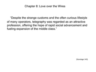 Chapter 8: Love over the Wires

“Despite the strange customs and the often curious lifestyle
of many operators, telegraphy was regarded as an attractive
profession, offering the hope of rapid social advancement and
fueling expansion of the middle class.”

(Standage 143)

 