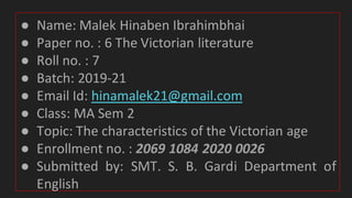 ● Name: Malek Hinaben Ibrahimbhai
● Paper no. : 6 The Victorian literature
● Roll no. : 7
● Batch: 2019-21
● Email Id: hinamalek21@gmail.com
● Class: MA Sem 2
● Topic: The characteristics of the Victorian age
● Enrollment no. : 2069 1084 2020 0026
● Submitted by: SMT. S. B. Gardi Department of
English
 