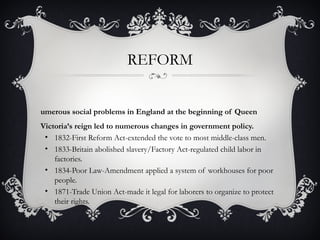 REFORM
umerous social problems in England at the beginning of Queen
Victoria’s reign led to numerous changes in government policy.
• 1832-First Reform Act-extended the vote to most middle-class men.
• 1833-Britain abolished slavery/Factory Act-regulated child labor in
factories.
• 1834-Poor Law-Amendment applied a system of workhouses for poor
people.
• 1871-Trade Union Act-made it legal for laborers to organize to protect
their rights.
 
