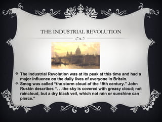 THE INDUSTRIAL REVOLUTION
 The Industrial Revolution was at its peak at this time and had a
major influence on the daily lives of everyone in Britain.
 Smog was called “the storm cloud of the 19th century.” John
Ruskin describes “. . .the sky is covered with greasy cloud; not
raincloud, but a dry black veil, which not rain or sunshine can
pierce.”
 