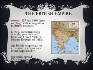 THE BRITISH EMPIRE
etween 1853 and 1880 there
was large scale immigration
to British colonies.
n 1857, Parliament took
over the government of
India and Queen Victoria
became Empress of India.
any British people saw the
expansion of empire as a
moral responsibility.
issionaries spread
Christianity in India, Asia,
and Africa.
 