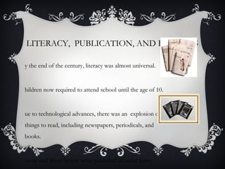 LITERACY, PUBLICATION, AND READING
y the end of the century, literacy was almost universal.
hildren now required to attend school until the age of 10.
ue to technological advances, there was an explosion of
things to read, including newspapers, periodicals, and
books.
ovels and short fiction were published in serial form.
 