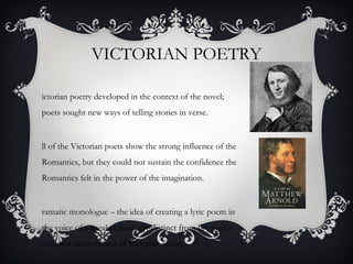 VICTORIAN POETRY
ictorian poetry developed in the context of the novel;
poets sought new ways of telling stories in verse.
ll of the Victorian poets show the strong influence of the
Romantics, but they could not sustain the confidence the
Romantics felt in the power of the imagination.
ramatic monologue – the idea of creating a lyric poem in
the voice of a speaker ironically distinct from the poet is
the great achievement of Victorian poetry.
 