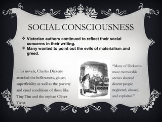 SOCIAL CONSCIOUSNESS
n his novels, Charles Dickens
attacked the hollowness, glitter,
superficiality as well as the poverty
and cruel conditions of those like
Tiny Tim and the orphan Oliver
Twist.
“Many of Dickens's
most memorable
scenes showed
decent people
neglected, abused,
and exploited.”
 Victorian authors continued to reflect their social
concerns in their writing.
 Many wanted to point out the evils of materialism and
greed.
 