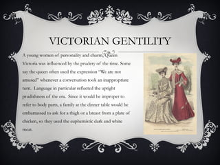 A young women of personality and charm, Queen
Victoria was influenced by the prudery of the time. Some
say the queen often used the expression “We are not
amused” whenever a conversation took an inappropriate
turn. Language in particular reflected the uptight
prudishness of the era. Since it would be improper to
refer to body parts, a family at the dinner table would be
embarrassed to ask for a thigh or a breast from a plate of
chicken, so they used the euphemistic dark and white
meat.
VICTORIAN GENTILITY
 