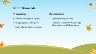 My experience
• I’ve been teaching for x years.
• I taught x grade and x grade.
• Here’s a funny classroom story…
My background
• I grew up in City or Town.
• I attended Elementary Name, High
School Name, and College Name.
Get to Know Me
 