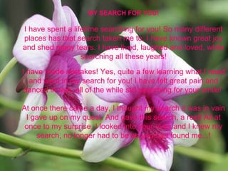 MY SEARCH FOR YOU! I have spent a lifetime searching for you! So many different places has that search taken me to; I have known great joy and shed many tears. I have lived, laughed and loved, while searching all these years! I have made mistakes! Yes, quite a few learning what I need and want in my search for you! I have felt great pain and danced in rain, all of the while still searching for your smile!  At once there came a day, I thought my search it was in vain I gave up on my quest. And gave this search, a rest! All at once to my surprise, I looked into your eyes and I knew my search, no longer had to be as you had found me...! 