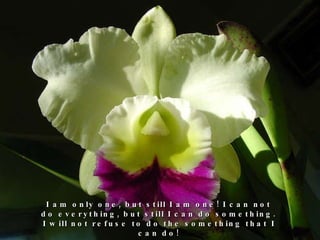 I am only one, but still I am one! I can not do everything, but still I can do something. I will not refuse to do the something that I can do! 