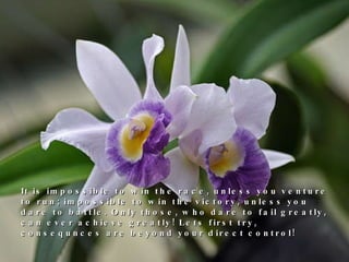 It is impossible to win the race, unless you venture to run; impossible to win the victory, unless you dare to battle. Only those, who dare to fail greatly, can ever achieve greatly! Lets first try, consequnces are beyond your direct control! 