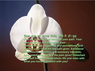 तिम्रो दुख को   कारण   तिमि आफै नै हौ /  बुद्ध You are the only root cause of your pain. Your own attitudes and thoughts, your interpretations, negativity and perceptions and state of your mind are the pain giver. Emotional attachment, attraction, unnecessary interests, lure, ambitions, etc. are the pain giver! Detached yourself from the materialistic life and relax with what you have at present with you! 
