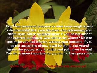 Succes is to get what you want but luck is to keep what you get! Don't fear pressure! pressure is what turns rough stones into diamonds! But, your life style also determines your death style! Act or be acted upon! If you do not accept the external pressures, who will be the winner? No one can make you feel inferior, without your consent! If you do not accept the offers, it will be theirs, not yours! Ignore the people, who is sadist and pain giver for you! You life is more important for you than others pressures! 