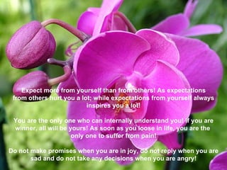 Expect more from yourself than from others! As expectations from others hurt you a lot; while expectations from yourself always inspires you a lot!  You are the only one who can internally understand you! If you are winner, all will be yours! As soon as you loose in life, you are the  only one to suffer from pain! Do not make promises when you are in joy, do not reply when you are sad and do not take any decisions when you are angry! 