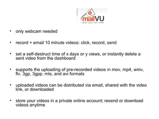• only webcam needed
• record + email 10 minute videos: click, record, send
• set a self-destruct time of x days or y views, or instantly delete a
sent video from the dashboard
• supports the uploading of pre-recorded videos in mov, mp4, wmv,
flv, 3gp, 3gpp, mts, and avi formats
• uploaded videos can be distributed via email, shared with the video
link, or downloaded
• store your videos in a private online account; resend or download
videos anytime
 