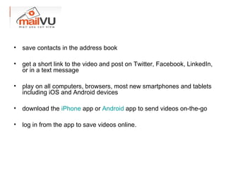 • save contacts in the address book
• get a short link to the video and post on Twitter, Facebook, LinkedIn,
or in a text message
• play on all computers, browsers, most new smartphones and tablets
including iOS and Android devices
• download the iPhone app or Android app to send videos on-the-go
• log in from the app to save videos online.
 
