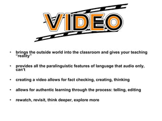 • brings the outside world into the classroom and gives your teaching
“reality”
• provides all the paralinguistic features of language that audio only,
can’t
• creating a video allows for fact checking, creating, thinking
• allows for authentic learning through the process: telling, editing
• rewatch, revisit, think deeper, explore more
 