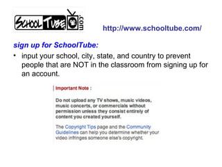 sign up for SchoolTube:
• input your school, city, state, and country to prevent
people that are NOT in the classroom from signing up for
an account.
http://www.schooltube.com/
 