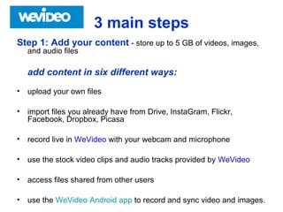 3 main steps
Step 1: Add your content - store up to 5 GB of videos, images,
and audio files
add content in six different ways:
• upload your own files
• import files you already have from Drive, InstaGram, Flickr,
Facebook, Dropbox, Picasa
• record live in WeVideo with your webcam and microphone
• use the stock video clips and audio tracks provided by WeVideo
• access files shared from other users
• use the WeVideo Android app to record and sync video and images.
 