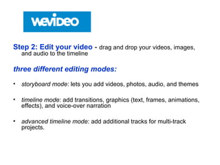 Step 2: Edit your video - drag and drop your videos, images,
and audio to the timeline
three different editing modes:
• storyboard mode: lets you add videos, photos, audio, and themes
• timeline mode: add transitions, graphics (text, frames, animations,
effects), and voice-over narration
• advanced timeline mode: add additional tracks for multi-track
projects.
 