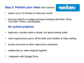 Step 3: Publish your video (free version)
• export up to 15 minutes of video per month
• link and publish to multiple services including WeVideo, Drive,
YouTube, Vimeo, and Dropbox.
for school projects:
• beginners: quickly make a simple, but great looking video
• more experienced users: all the bells and whistles of video editing
• access and work on their videos from anywhere
• collaborate on video projects together
• integrates with Google Drive.
 