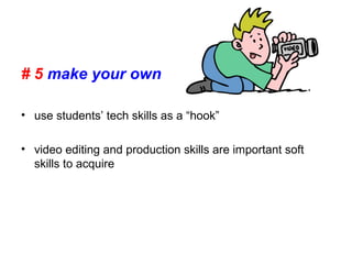 # 5 make your own
• use students’ tech skills as a “hook”
• video editing and production skills are important soft
skills to acquire
 