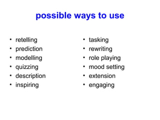 possible ways to use
• retelling
• prediction
• modelling
• quizzing
• description
• inspiring
• tasking
• rewriting
• role playing
• mood setting
• extension
• engaging
 