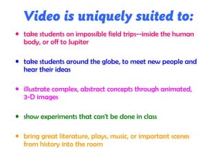 Video is uniquely suited to:
• take students on impossible field trips--inside the human
body, or off to Jupiter
• take students around the globe, to meet new people and
hear their ideas
• illustrate complex, abstract concepts through animated,
3-D images
• show experiments that can't be done in class
• bring great literature, plays, music, or important scenes
from history into the room
 