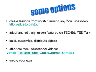 • create lessons from scratch around any YouTube video
http://ed.ted.com/tour
• adapt and edit any lesson featured on TED-Ed, TED Talk
• build, customize, distribute videos
• other sources: educational videos:
Vimeo TeacherTube CrashCourse Shmoop
• create your own
 