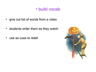 • build vocab
• give out list of words from a video
• students order them as they watch
• use as cues to retell
 