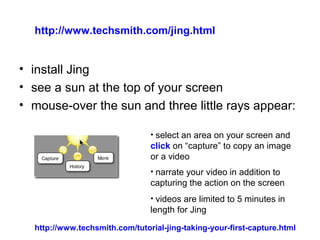 • install Jing
• see a sun at the top of your screen
• mouse-over the sun and three little rays appear:
• select an area on your screen and
click on “capture” to copy an image
or a video
• narrate your video in addition to
capturing the action on the screen
• videos are limited to 5 minutes in
length for Jing
http://www.techsmith.com/tutorial-jing-taking-your-first-capture.html
http://www.techsmith.com/jing.html
 