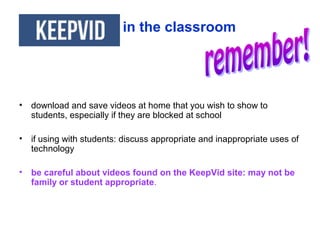 • download and save videos at home that you wish to show to
students, especially if they are blocked at school
• if using with students: discuss appropriate and inappropriate uses of
technology
• be careful about videos found on the KeepVid site: may not be
family or student appropriate.
in the classroom
 