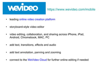 • leading online video creation platform
• storyboard-style video editor
• video editing, collaboration, and sharing across iPhone, iPad,
Android, Chromebook, MAC, PC
• add text, transitions, effects and audio
• add text annotation, panning and zooming
• connect to the WeVideo Cloud for further online editing if needed
https://www.wevideo.com/mobile
 