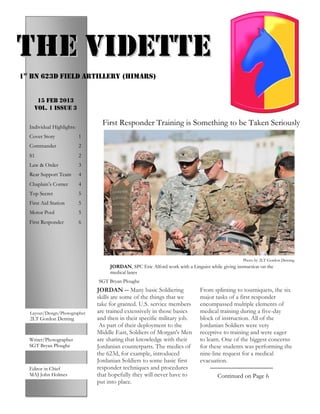 PAGE 5


THE VIDETTE
1st Bn 623d Field artillery (HIMARS)


        15 FEB 2013
       Vol. 1 Issue 3


    Individual Highlights:
                                    First Responder Training is Something to be Taken Seriously
    Cover Story              1
    Commander                2
    S1                       2
    Law & Order              3
    Rear Support Team        4
    Chaplain’s Corner        4
    Top Secret               5
    First Aid Station        5
    Motor Pool               5
    First Responder          6




                                                                                                    Photo by 2LT Gordon Deming
                                       JORDAN, SPC Eric Alford work with a Linguist while giving instruction on the
                                       medical lanes
                                  SGT Bryan Ploughe
                                  JORDAN -- Many basic Soldiering               From splinting to tourniquets, the six
                                  skills are some of the things that we         major tasks of a first responder
                                  take for granted. U.S. service members        encompassed multiple elements of
    Photos
     Layout/Design/Photographer   are trained extensively in those basics       medical training during a five-day
     2LT Gordon Deming            and then in their specific military job.      block of instruction. All of the
                                   As part of their deployment to the           Jordanian Soldiers were very
                                 Middle East, Soldiers of Morgan's Men         receptive to training and were eager
    Writer/Photographer           are sharing that knowledge with their         to learn. One of the biggest concerns
    SGT Bryan Ploughe             Jordanian counterparts. The medics of         for these students was performing the
                                  the 623d, for example, introduced             nine-line request for a medical
                                  Jordanian Soldiers to some basic first        evacuation.
    Editor in Chief               responder techniques and procedures
    MAJ John Holmes               that hopefully they will never have to                Continued on Page 6
                                  put into place.
 