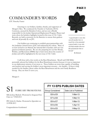 Page 2


   COMMANDER’S WORDS
   LTC Timothy Fanter

              Greetings to our Soldiers, families, friends, and supporters of
       Morgan’s Men. We conducted the Transfer of Authority (TOA)
       Ceremony, uncased the Battalion Colors, and are now officially
       responsible for the Jordan Operational Deployment Program. Please read
       more about the battalion highlights located in this issue of The Vidette.
       Recently, we held a ceremony for the Batteries to uncase their guidons          “A good leader is one who
       and now all proudly fly on JTC.                                                 can tell another how to
                                                                                       reach his or her potential;
               Our Soldiers are continuing to establish great partnerships with        a great leader is one who
       the Jordanian Armed Forces (JAF) and understand the culture. Many of            can help another discover
       us were invited to eat Mansaf, the national dish of Jordan, with our very
                                                                                       this potential for him or
       gracious Jordanian partners. We are also preparing for our first Morale,
                                                                                       herself.”
       Welfare, and Recreation (MWR) trip to learn more about the country of
                                                                                            - Bo Bennett
       Jordan and will be highlighted in the next issue of The Vidette.


               I will close with a few words on the Rear Detachment. Myself and CSM Miller
       personally selected the Soldiers for the Rear Detachment mission because it is just as important
       as our deployment mission, if not more so. These Soldiers are more than capable of handling
       unit business and serving the Soldier’s most important resource – the families. If there is help
       needed for the families, please utilize the Rear Detachment and the unit Family Readiness
       Group. They are there to serve you.


       Morgan 6




S1
                                                         FY 13 EPS PUBLISH DATES
           FEBRUARY PROMOTIONS                       Group Considered              Date List is Published

SSG Joshua Matlock- Promoted to Sergeant First               E8 to E9                       1-Mar-13
Class on 7 FEB 2013
                                                             E7 to E8                       1-Mar-13
PFC John G. Harlan- Promoted to Specialist on                E6 to E7                       1-Mar-13
12 FEB 2013
                                                             E5 to E6                       1-Apr-13
Congratulations Gentlemen!
                                                             E4 to E5                       1-May-13
 