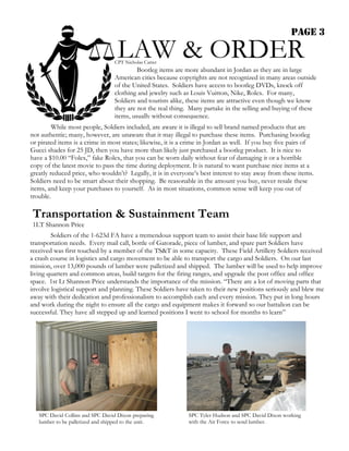 PAGE 3

                                   LAW & ORDER
                                  CPT Nicholas Carter
                                           Bootleg items are more abundant in Jordan as they are in large
                                  American cities because copyrights are not recognized in many areas outside
                                  of the United States. Soldiers have access to bootleg DVDs, knock off
                                  clothing and jewelry such as Louis Vuitton, Nike, Rolex. For many,
                                  Soldiers and tourists alike, these items are attractive even though we know
                                  they are not the real thing. Many partake in the selling and buying of these
                                  items, usually without consequence.
         While most people, Soldiers included, are aware it is illegal to sell brand named products that are
not authentic; many, however, are unaware that it may illegal to purchase these items. Purchasing bootleg
or pirated items is a crime in most states; likewise, it is a crime in Jordan as well. If you buy five pairs of
Gucci shades for 25 JD, then you have more than likely just purchased a bootleg product. It is nice to
have a $10.00 “Folex,” fake Rolex, that you can be worn daily without fear of damaging it or a horrible
copy of the latest movie to pass the time during deployment. It is natural to want purchase nice items at a
greatly reduced price, who wouldn’t? Legally, it is in everyone’s best interest to stay away from these items.
Soldiers need to be smart about their shopping. Be reasonable in the amount you buy, never resale these
items, and keep your purchases to yourself. As in most situations, common sense will keep you out of
trouble.

Transportation & Sustainment Team
1LT Shannon Price
        Soldiers of the 1-623d FA have a tremendous support team to assist their base life support and
transportation needs. Every mail call, bottle of Gatorade, piece of lumber, and spare part Soldiers have
received was first touched by a member of the TS&T in some capacity. These Field Artillery Soldiers received
a crash course in logistics and cargo movement to be able to transport the cargo and Soldiers. On our last
mission, over 13,000 pounds of lumber were palletized and shipped. The lumber will be used to help improve
living quarters and common areas, build targets for the firing ranges, and upgrade the post office and office
space. 1st Lt Shannon Price understands the importance of the mission. “There are a lot of moving parts that
involve logistical support and planning. These Soldiers have taken to their new positions seriously and blew me
away with their dedication and professionalism to accomplish each and every mission. They put in long hours
and work during the night to ensure all the cargo and equipment makes it forward so our battalion can be
successful. They have all stepped up and learned positions I went to school for months to learn”




   SPC David Collins and SPC David Dixon preparing            SPC Tyler Hudson and SPC David Dixon working
   lumber to be palletized and shipped to the unit.           with the Air Force to send lumber.
 