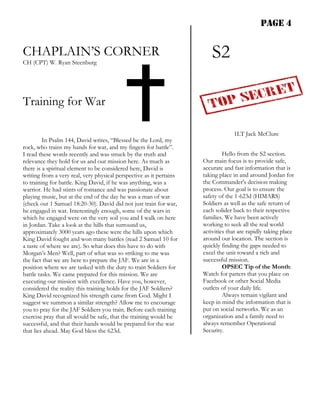 PAGE 4


CHAPLAIN’S CORNER
CH (CPT) W. Ryan Steenburg
                                                                         S2

Training for War

                                                                                  1LT Jack McClure
         In Psalm 144, David writes, “Blessed be the Lord, my
rock, who trains my hands for war, and my fingers for battle”.
I read these words recently and was struck by the truth and                   Hello from the S2 section.
relevance they hold for us and our mission here. As much as          Our main focus is to provide safe,
there is a spiritual element to be considered here, David is         accurate and fast information that is
writing from a very real, very physical perspective as it pertains   taking place in and around Jordan for
to training for battle. King David, if he was anything, was a        the Commander's decision making
warrior. He had stints of romance and was passionate about           process. Our goal is to ensure the
playing music, but at the end of the day he was a man of war         safety of the 1-623d (HIMARS)
(check out 1 Samuel 18:20-30). David did not just train for war,     Soldiers as well as the safe return of
he engaged in war. Interestingly enough, some of the wars in         each solider back to their respective
which he engaged were on the very soil you and I walk on here        families. We have been actively
in Jordan. Take a look at the hills that surround us,                working to seek all the real world
approximately 3000 years ago these were the hills upon which         activities that are rapidly taking place
King David fought and won many battles (read 2 Samuel 10 for         around our location. The section is
a taste of where we are). So what does this have to do with          quickly finding the gaps needed to
Morgan’s Men? Well, part of what was so striking to me was           excel the unit toward a rich and
the fact that we are here to prepare the JAF. We are in a            successful mission.
position where we are tasked with the duty to train Soldiers for              OPSEC Tip of the Month:
battle tasks. We came prepared for this mission. We are              Watch for patters that you place on
executing our mission with excellence. Have you, however,            Facebook or other Social Media
considered the reality this training holds for the JAF Soldiers?     outlets of your daily life.
King David recognized his strength came from God. Might I                     Always remain vigilant and
suggest we summon a similar strength? Allow me to encourage          keep in mind the information that is
you to pray for the JAF Soldiers you train. Before each training     put on social networks. We as an
exercise pray that all would be safe, that the training would be     organization and a family need to
successful, and that their hands would be prepared for the war       always remember Operational
that lies ahead. May God bless the 623d.                             Security.
 