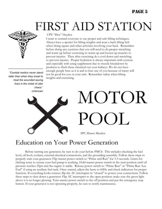 PAGE 5


                        FIRST AID STATION
                                CPT “Doc” Hayden
                               I want to remind everyone to use proper and safe lifting techniques.
                               Always have a spotter for lifting weights and wear a back lifting belt
                               when doing squats and other activities involving your back. Remember
                               before doing any exercises that you will need to do proper stretching
                               and warm up before exercising to warm up and loosen up muscles to
                               prevent injuries. Then after exercising do a cool down and stretching
                               to prevent injuries. Proper hydration is always important with exercise
                               and especially with using supplement due to muscle breakdown by
                               products to flush these chemical out your kidneys. We do not have
                               enough people here as it is and to lose one of you because of injury will
 “Combat medics never stand
                               not be good for you or your unit. Remember safety when lifting
taller than when they kneel to
                               weights and exercising.
    treat the wounded saving
     lives in the midst of utter
                       chaos.”




                                                         MOTOR
                    -Unknown




                                                         POOL
                                                           SPC Shawn Masden


      Education on Your Power Generation
               Before starting any generator, be sure to do your before PMCS. This includes checking the fuel
      level, oil level, coolant, external electrical connections, and the grounding assembly. Follow these steps to
      properly start your generator: Flip master power switch to “Prime and Run” for 3-5 seconds. Listen for
      clicking noise to ensure your fuel pump is working. Hold master power switch in the start position until oil
      pressure reaches 25psi and the engine is stable. Release power switch to “Prime Run” or “Prime Run Aux
      Fuel” if using an auxiliary fuel tank. Once started, adjust the hertz to 60Hz and check indicators for proper
      function. If everything looks correct, flip the AC interrupter to “closed” to power your connections. Follow
      these steps to shut down a generator: Flip AC interrupter to the open position; make sure the green light
      above it is no longer glowing. Turn master power switch to the off position and put the emergency stop
      button. If your generator is not operating properly, be sure to notify maintenance.
 