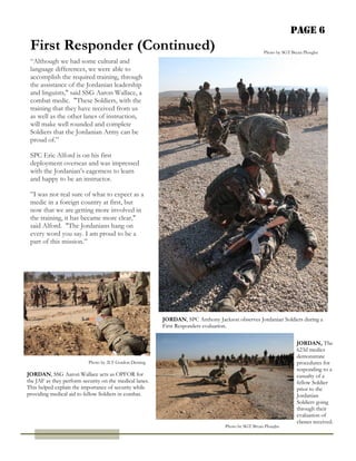 Page 6
 First Responder (Continued)                                                                        Photo by SGT Bryan Ploughe

 “Although we had some cultural and
 language differences, we were able to
 accomplish the required training, through
 the assistance of the Jordanian leadership
 and linguists," said SSG Aaron Wallace, a
 combat medic. "These Soldiers, with the
 training that they have received from us
 as well as the other lanes of instruction,
 will make well rounded and complete
 Soldiers that the Jordanian Army can be
 proud of.”

 SPC Eric Alford is on his first
 deployment overseas and was impressed
 with the Jordanian’s eagerness to learn
 and happy to be an instructor.

 ”I was not real sure of what to expect as a
 medic in a foreign country at first, but
 now that we are getting more involved in
 the training, it has became more clear,"
 said Alford. "The Jordanians hang on
 every word you say. I am proud to be a
 part of this mission.”




                                                         JORDAN, SPC Anthony Jackson observes Jordanian Soldiers during a
                                                         First Responders evaluation.

                                                                                                                   JORDAN, The
                                                                                                                   623d medics
                                                                                                                   demonstrate
                           Photo by 2LT Gordon Deming                                                              procedures for
                                                                                                                   responding to a
JORDAN, SSG Aaron Wallace acts as OPFOR for                                                                        casualty of a
the JAF as they perform security on the medical lanes.                                                             fellow Soldier
This helped explain the importance of security while                                                               prior to the
providing medical aid to fellow Soldiers in combat.                                                                Jordanian
                                                                                                                   Soldiers going
                                                                                                                   through their
                                                                                                                   evaluation of
                                                                                                                   classes received.
                                                                                  Photo by SGT Bryan Ploughe
 
