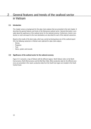10
2 General features and trends of the seafood sector
in Vietnam
2.1 Introduction
This chapter serves as background for the value chain analyses that are presented in the next chapter. It
describes the general features and trends of the Vietnamese seafood sector. General information is pro-
vided about the significance of the seafood sector for the national economy. Furthermore, trends in pro-
duction or catch and export to the main destinations are described for each of the selected subsectors.
Based on the results of the desk study, which was carried out during phase one of this seafood export
VCA, the following subsectors in Vietnam were selected for value chain analysis:
- Shrimp
- Pangasius
- Tuna
- Clams, oysters and mussels
2.2 Significance of the seafood sector for the national economy
Figure 2.2.1 presents a map of Vietnam with the different regions. North Vietnam refers to the North
East province, North West province and the Red River Delta. When production data for the different prov-
inces are presented in this report, production data from the South East region are included in the South
Central Coast.
 
