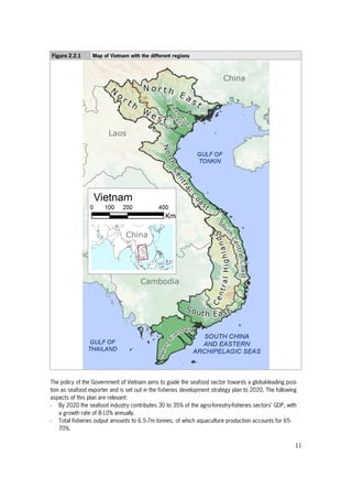 11
Figure 2.2.1 Map of Vietnam with the different regions
The policy of the Government of Vietnam aims to guide the seafood sector towards a global-leading posi-
tion as seafood exporter and is set out in the fisheries development strategy plan to 2020. The following
aspects of this plan are relevant:
- By 2020 the seafood industry contributes 30 to 35% of the agro-forestry-fisheries sectors’ GDP, with
a growth rate of 8-10% annually.
- Total fisheries output amounts to 6.5-7m tonnes, of which aquaculture production accounts for 65-
70%.
 