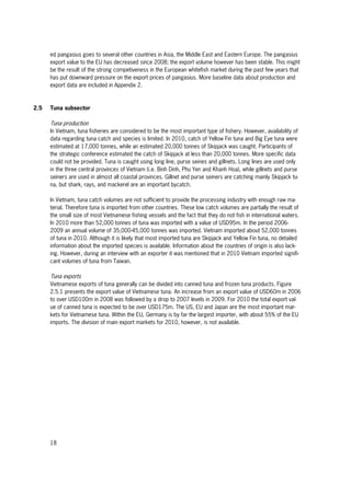 18
ed pangasius goes to several other countries in Asia, the Middle East and Eastern Europe. The pangasius
export value to the EU has decreased since 2008; the export volume however has been stable. This might
be the result of the strong competiveness in the European whitefish market during the past few years that
has put downward pressure on the export prices of pangasius. More baseline data about production and
export data are included in Appendix 2.
2.5 Tuna subsector
Tuna production
In Vietnam, tuna fisheries are considered to be the most important type of fishery. However, availability of
data regarding tuna catch and species is limited. In 2010, catch of Yellow Fin tuna and Big Eye tuna were
estimated at 17,000 tonnes, while an estimated 20,000 tonnes of Skipjack was caught. Participants of
the strategic conference estimated the catch of Skipjack at less than 20,000 tonnes. More specific data
could not be provided. Tuna is caught using long line, purse seines and gillnets. Long lines are used only
in the three central provinces of Vietnam (i.e. Binh Dinh, Phu Yen and Khanh Hoa), while gillnets and purse
seiners are used in almost all coastal provinces. Gillnet and purse seiners are catching mainly Skipjack tu-
na, but shark, rays, and mackerel are an important bycatch.
In Vietnam, tuna catch volumes are not sufficient to provide the processing industry with enough raw ma-
terial. Therefore tuna is imported from other countries. These low catch volumes are partially the result of
the small size of most Vietnamese fishing vessels and the fact that they do not fish in international waters.
In 2010 more than 52,000 tonnes of tuna was imported with a value of USD95m. In the period 2006-
2009 an annual volume of 35,000-45,000 tonnes was imported. Vietnam imported about 52,000 tonnes
of tuna in 2010. Although it is likely that most imported tuna are Skipjack and Yellow Fin tuna, no detailed
information about the imported species is available. Information about the countries of origin is also lack-
ing. However, during an interview with an exporter it was mentioned that in 2010 Vietnam imported signifi-
cant volumes of tuna from Taiwan.
Tuna exports
Vietnamese exports of tuna generally can be divided into canned tuna and frozen tuna products. Figure
2.5.1 presents the export value of Vietnamese tuna. An increase from an export value of USD60m in 2006
to over USD100m in 2008 was followed by a drop to 2007 levels in 2009. For 2010 the total export val-
ue of canned tuna is expected to be over USD175m. The US, EU and Japan are the most important mar-
kets for Vietnamese tuna. Within the EU, Germany is by far the largest importer, with about 55% of the EU
imports. The division of main export markets for 2010, however, is not available.
 