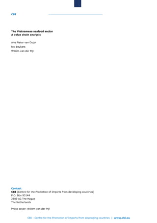 CBI
CBI - Centre for the Promotion of Imports from developing countries | www.cbi.eu
The Vietnamese seafood sector
A value chain analysis
Arie Pieter van Duijn
Rik Beukers
Willem van der Pijl
Contact
CBI (Centre for the Promotion of Imports from developing countries)
P.O. Box 93144
2509 AC The Hague
The Netherlands
Photo cover: Willem van der Pijl
 