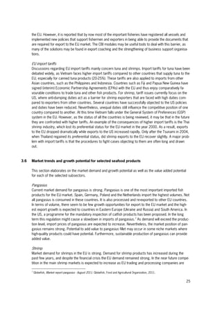 25
the EU. However, it is reported that by now most of the important fisheries have registered all vessels and
implemented new policies that support fishermen and exporters in being able to provide the documents that
are required for export to the EU market. The CBI modules may be useful tools to deal with this barrier, as
many of the solutions may be found in export coaching and the strengthening of business support organisa-
tions.
EU import tariffs
Discussions regarding EU import tariffs mainly concern tuna and shrimps. Import tariffs for tuna have been
debated widely, as Vietnam faces higher import tariffs compared to other countries that supply tuna to the
EU, especially for canned tuna products (20-25%). These tariffs are also applied to imports from other
Asian countries, such as the Philippines and Indonesia. Countries such as Fiji and Papua New Guinea have
signed (interim) Economic Partnership Agreements (EPAs) with the EU and thus enjoy comparatively fa-
vourable conditions to trade tuna and other fish products. For shrimp, tariff issues currently focus on the
US, where anti-dumping duties act as a barrier for shrimp exporters that are faced with high duties com-
pared to exporters from other countries. Several countries have successfully objected to the US policies
and duties have been reduced. Nevertheless, unequal duties still influence the competitive position of one
country compared to another. At this time Vietnam falls under the General System of Preferences (GSP)
system in the EU. However, as the status of all the countries is being reviewed, it may be that in the future
they are confronted with higher tariffs. An example of the consequences of higher import tariffs is the Thai
shrimp industry, which lost its preferential status for the EU market in the year 2000. As a result, exports
to the EU dropped dramatically while exports to the US increased rapidly. Only after the Tsunami in 2004,
when Thailand regained its preferential status, did shrimp exports to the EU recover slightly. A major prob-
lem with import tariffs is that the procedures to fight cases objecting to them are often long and drawn
out.
3.6 Market trends and growth potential for selected seafood products
This section elaborates on the market demand and growth potential as well as the value added potential
for each of the selected subsectors.
Pangasius
Current market demand for pangasius is strong. Pangasius is one of the most important imported fish
products for the EU market. Spain, Germany, Poland and the Netherlands import the highest volumes. Not
all pangasius is consumed in these countries. It is also processed and re-exported to other EU countries.
In terms of volume, there seem to be few growth opportunities for export to the EU market and the high-
est export growth is expected to countries in Eastern Europe (Ukraine and Russia) and South America. In
the US, a programme for the mandatory inspection of catfish products has been proposed. In the long
term this regulation might cause a slowdown in imports of pangasius.7
As demand will exceed the produc-
tion level, import prices of pangasius are expected to increase. Nevertheless, the market position of pan-
gasius remains strong. Potential to add value to pangasius fillet may occur in some niche markets where
high-quality products could have potential. Furthermore, sustainable production of pangasius can provide
added value.
Shrimp
Market demand for shrimps in the EU is strong. Demand for shrimp products has increased during the
past few years, and despite the financial crisis the EU demand remained strong. In the near future compe-
tition in the main shrimp markets is expected to increase as EU trading and processing companies are
7
Globefish, Market report pangasius - August 2011. Globefish, Food and Agricultural Organization, 2011.
 
